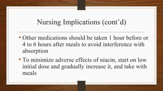 Nursing Implications (cont’d)
• Other medications should be taken 1 hour before or
4 to 6 hours after meals to avoid interference with
absorption
• To minimize adverse effects of niacin, start on low
initial dose and gradually increase it, and take with
meals
 