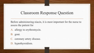Classroom Response Question
Before administering niacin, it is most important for the nurse to
assess the patient for
A. allergy to erythromycin.
B. gout.
C. coronary artery disease.
D. hypothyroidism.
 