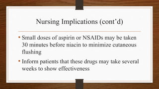 Nursing Implications (cont’d)
• Small doses of aspirin or NSAIDs may be taken
30 minutes before niacin to minimize cutaneous
flushing
• Inform patients that these drugs may take several
weeks to show effectiveness
 