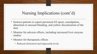 Nursing Implications (cont’d)
• Instruct patients to report persistent GI upset, constipation,
abnormal or unusual bleeding, and yellow discoloration of the
skin
• Monitor for adverse effects, including increased liver enzyme
studies
• Monitor for therapeutic effects
• Reduced cholesterol and triglyceride levels
 