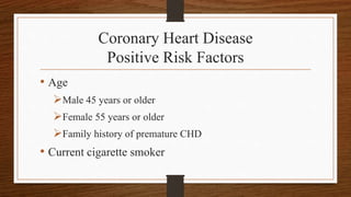 Coronary Heart Disease
Positive Risk Factors
• Age
Male 45 years or older
Female 55 years or older
Family history of premature CHD
• Current cigarette smoker
 