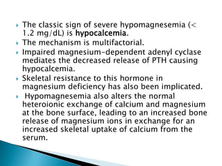  The classic sign of severe hypomagnesemia (<
1.2 mg/dL) is hypocalcemia.
 The mechanism is multifactorial.
 Impaired m...
