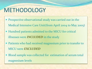 METHODOLOGY
 Prospective observational study was carried out in the

Medical Intensive Care Unit(from April 2004 to May 2005)
 Hundred patients admitted to the MICU for critical

illnesses were INCLUDED in the study
 Patients who had received magnesium prior to transfer to

MICU were EXCLUDED
 Blood sample was collected for estimation of serum total

magnesium levels

 