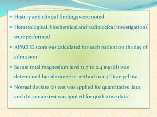 History and clinical findings were noted
 Hematological, biochemical and radiological investigations

were performed
 APACHE score was calculated for each patient on the day of

admission
 Serum total magnesium level (1.7 to 2.4 mg/dl) was

determined by colorimetric method using Titan yellow
 Normal deviate (z) test was applied for quantitative data

and chi-square test was applied for qualitative data

 