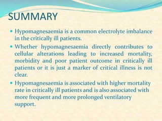 SUMMARY
 Hypomagnesaemia is a common electrolyte imbalance

in the critically ill patients.
 Whether hypomagnesaemia directly contributes to
cellular alterations leading to increased mortality,
morbidity and poor patient outcome in critically ill
patients or it is just a marker of critical illness is not
clear.
 Hypomagnesaemia is associated with higher mortality
rate in critically ill patients and is also associated with
more frequent and more prolonged ventilatory
support.

 