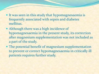  It was seen in this study that hypomagnesaemia is

frequently associated with sepsis and diabetes
mellitus.
 Although there was a high incidence of
hypomagnesaemia in the present study, its correction
after magnesium supplementation was not included as
a part of the study.
 The potential benefit of magnesium supplementation
to prevent or correct hypomagnesaemia in critically ill
patients requires further study.

 