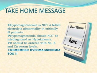 TAKE HOME MESSAGE
Hypomagnesaemia is NOT A RARE
electrolyte abnormality in critically
ill patients.
Hypomagnesemia should NOT be
misdiagnosed as Hypokalemia.
It should be ordered with Na, K
and Ca serum levels.
REMEMBER HYPOMAGNESEMIA
TOO !!

 