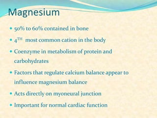 Magnesium
 50% to 60% contained in bone
 4TH most common cation in the body
 Coenzyme in metabolism of protein and

carbohydrates
 Factors that regulate calcium balance appear to

influence magnesium balance
 Acts directly on myoneural junction
 Important for normal cardiac function

 