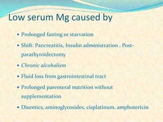 Low serum Mg caused by
 Prolonged fasting or starvation
 Shift: Pancreatitis, Insulin administration , Post-

parathyroidectomy
 Chronic alcoholism
 Fluid loss from gastrointestinal tract
 Prolonged parenteral nutrition without

supplementation
 Diuretics, aminoglycosides, cisplatinum, amphotericin

 