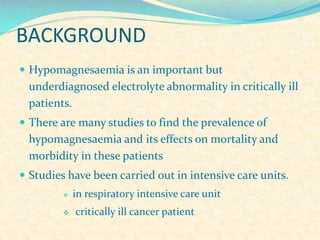 BACKGROUND
 Hypomagnesaemia is an important but

underdiagnosed electrolyte abnormality in critically ill
patients.
 There are many studies to find the prevalence of

hypomagnesaemia and its effects on mortality and
morbidity in these patients
 Studies have been carried out in intensive care units.




in respiratory intensive care unit
critically ill cancer patient

 