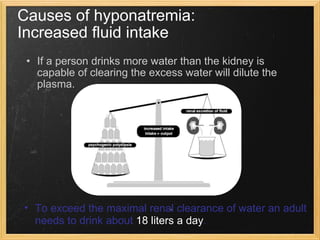 If a person drinks more water than the kidney is capable of clearing the excess water will dilute the plasma. Causes of hyponatremia:  Increased fluid intake To exceed the maximal renal clearance of water an adult needs to drink about  18 liters a day . 