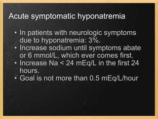 Acute symptomatic hyponatremia In patients with neurologic symptoms due to hyponatremia: 3%. Increase sodium until symptoms abate or 6 mmol/L, which ever comes first. Increase Na < 24 mEq/L in the first 24 hours. Goal is not more than 0.5 mEq/L/hour  