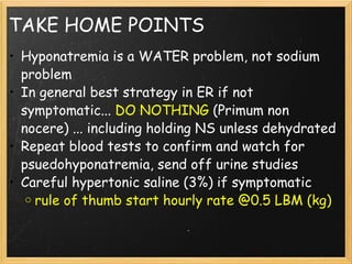 TAKE HOME POINTS Hyponatremia is a WATER problem, not sodium problem In general best strategy in ER if not symptomatic...  DO NOTHING  (Primum non nocere) ... including holding NS unless dehydrated Repeat blood tests to confirm and watch for psuedohyponatremia, send off urine studies Careful hypertonic saline (3%) if symptomatic rule of thumb start hourly rate @0.5 LBM (kg)  
