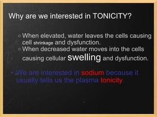 Why are we interested in TONICITY?   When elevated, water leaves the cells causing cell  shrinkage  and dysfunction. When decreased water moves into the cells causing cellular  swelling  and dysfunction.   We are interested in  sodium  because it usually tells us the plasma  tonicity . 