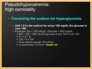 Pseudohyponatremia:  high osmolality Correcting the sodium for hyperglycemia.   Add 1.6 to the sodium for every 100 mg/dL the glucose is over 100. Example: Na = 126 mEq/L. Glucose = 600 mg/dL: 600 - 100 = 500. So the glucose is five 100’s over 100 5 x 1.6 = 8 126 + 8 =134 True sodium equals 134 mEq/L To remember 1.6 think  “Sweet 16” 
