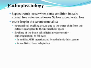 Pathophysiology
 hyponatremia occur when some condition impairs
  normal free water excretion or Na loss exceed water loss
 acute drop in the serum osmolality:
     neuronal cell swelling occurs due to the water shift from the
      extracellular space to the intracellular space
     Swelling of the brain cells elicits 2 responses for
      osmoregulation, as follows:
        It inhibits ADH secretion and hypothalamic thirst center

        immediate cellular adaptation
 