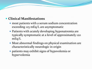  Clinical Manifestations
    most patients with a serum sodium concentration
     exceeding 125 mEq/L are asymptomatic
    Patients with acutely developing hyponatremia are
     typically symptomatic at a level of approximately 120
     mEq/L
    Most abnormal findings on physical examination are
     characteristically neurologic in origin
    patients may exhibit signs of hypovolemia or
     hypervolemia
 
