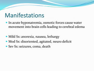 Manifestations
 In acute hyponatremia, osmotic forces cause water
 movement into brain cells leading to cerebral edema

 Mild Sx: anorexia, nausea, lethargy
 Mod Sx: disoriented, agitated, neuro deficit
 Sev Sx: seizures, coma, death
 