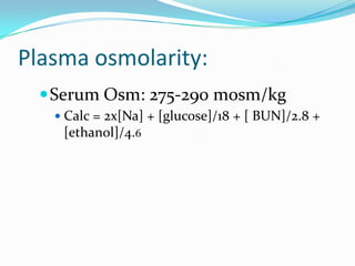 Plasma osmolarity:
   Serum Osm: 275-290 mosm/kg
    Calc = 2x[Na] + [glucose]/18 + [ BUN]/2.8 +
    [ethanol]/4.6
 