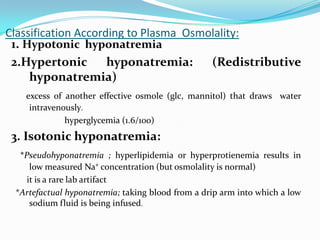 Classification According to Plasma Osmolality:
 1. Hypotonic hyponatremia
 2.Hypertonic        hyponatremia:     (Redistributive
     hyponatremia)
   excess of another effective osmole (glc, mannitol) that draws water
    intravenously.
             hyperglycemia (1.6/100)
 3. Isotonic hyponatremia:
  *Pseudohyponatremia ; hyperlipidemia or hyperprotienemia results in
     low measured Na⁺ concentration (but osmolality is normal)
    it is a rare lab artifact
 *Artefactual hyponatremia; taking blood from a drip arm into which a low
     sodium fluid is being infused.
 
