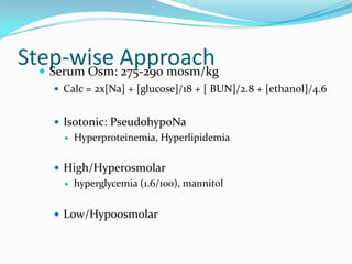 Step-wise Approach
   Serum Osm: 275-290 mosm/kg
      Calc = 2x[Na] + [glucose]/18 + [ BUN]/2.8 + [ethanol]/4.6


      Isotonic: PseudohypoNa
          Hyperproteinemia, Hyperlipidemia

      High/Hyperosmolar
          hyperglycemia (1.6/100), mannitol


      Low/Hypoosmolar
 