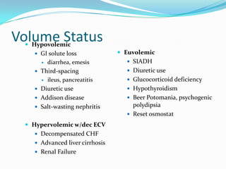 Volume Status
  Hypovolemic
       GI solute loss              Euvolemic
           diarrhea, emesis          SIADH
       Third-spacing                 Diuretic use
           ileus, pancreatitis       Glucocorticoid deficiency
       Diuretic use                  Hypothyroidism
       Addison disease               Beer Potomania, psychogenic
       Salt-wasting nephritis         polydipsia
                                      Reset osmostat

   Hypervolemic w/dec ECV
       Decompensated CHF
       Advanced liver cirrhosis
       Renal Failure
 