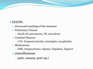  SIADH:
   downward resetting of the osmostat

   Pulmonary Disease
       Small cell, pneumonia, TB, sarcoidosis
     Cerebral Diseases
       CVA, Temporal arteritis, meningitis, encephalitis

     Medications
       SSRI, Antipsychotics, Opiates, Depakote, Tegratol

     miscellaneous
       pain, nausea, post op.)
 