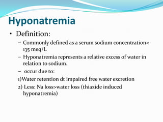 Hyponatremia
• Definition:
  – Commonly defined as a serum sodium concentration<
    135 meq/L
  – Hyponatremia represents a relative excess of water in
    relation to sodium.
  – occur due to:
  1)Water retention dt impaired free water excretion
  2) Less: Na loss>water loss (thiazide induced
    hyponatremia)
 