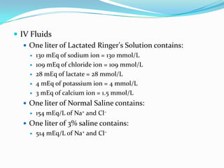  IV Fluids
    One liter of Lactated Ringer's Solution contains:
        130 mEq of sodium ion = 130 mmol/L
        109 mEq of chloride ion = 109 mmol/L
        28 mEq of lactate = 28 mmol/L
        4 mEq of potassium ion = 4 mmol/L
        3 mEq of calcium ion = 1.5 mmol/L
    One liter of Normal Saline contains:
        154 mEq/L of Na+ and Cl−
    One liter of 3% saline contains:
        514 mEq/L of Na+ and Cl−
 