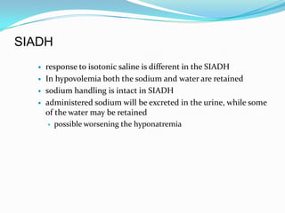 SIADH
      response to isotonic saline is different in the SIADH
      In hypovolemia both the sodium and water are retained
      sodium handling is intact in SIADH
      administered sodium will be excreted in the urine, while some
       of the water may be retained
         possible worsening the hyponatremia
 