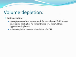 Volume depletion:
 Isotonic saline:
    raises plasma sodium by 1-2 meq/L for every liter of fluid infused
     since saline has higher Na concentration (154 meq/L) than
     hyponatremic plasma
    volume repletion removes stimulation of ADH
 