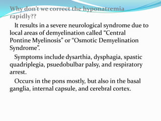 Why don’t we correct the hyponatremia
rapidly??
  It results in a severe neurological syndrome due to
local areas of demyelination called “Central
Pontine Myelinosis” or “Osmotic Demyelination
Syndrome”.
  Symptoms include dysarthia, dysphagia, spastic
quadriplegia, psuedobulbar palsy, and respiratory
arrest.
  Occurs in the pons mostly, but also in the basal
ganglia, internal capsule, and cerebral cortex.
 