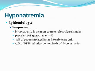 Hyponatremia
 Epidemiology:
    Frequency
                                      ocw.jhsph.edu



      Hyponatremia is the most common electrolyte disorder
      prevalence of approximately 7%
      30% of patients treated in the intensive care unit
      50% of NHR had atleast one episode of hyponatremia.
 