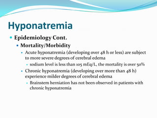 Hyponatremia
 Epidemiology Cont.
    Mortality/Morbidity
       Acute hyponatremia (developing over 48 h or less) are subject
        to more severe degrees of cerebral edema
          sodium level is less than 105 mEq/L, the mortality is over 50%

       Chronic hyponatremia (developing over more than 48 h)
        experience milder degrees of cerebral edema
          Brainstem herniation has not been observed in patients with
           chronic hyponatremia
 