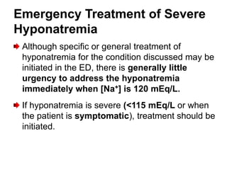 Emergency Treatment of Severe
Hyponatremia
 Although specific or general treatment of
 hyponatremia for the condition discussed may be
 initiated in the ED, there is generally little
 urgency to address the hyponatremia
 immediately when [Na+] is 120 mEq/L.
 If hyponatremia is severe (<115 mEq/L or when
 the patient is symptomatic), treatment should be
 initiated.
 