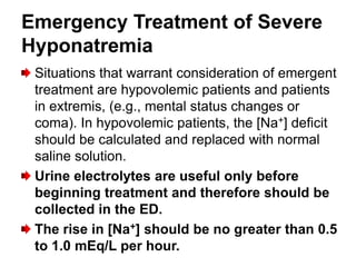 Emergency Treatment of Severe
Hyponatremia
 Situations that warrant consideration of emergent
 treatment are hypovolemic patients and patients
 in extremis, (e.g., mental status changes or
 coma). In hypovolemic patients, the [Na+] deficit
 should be calculated and replaced with normal
 saline solution.
 Urine electrolytes are useful only before
 beginning treatment and therefore should be
 collected in the ED.
 The rise in [Na+] should be no greater than 0.5
 to 1.0 mEq/L per hour.
 