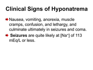 Clinical Signs of Hyponatrema
 Nausea, vomiting, anorexia, muscle
 cramps, confusion, and lethargy, and
 culminate ultimately in seizures and coma.
  Seizures are quite likely at [Na+] of 113
 mEq/L or less.
 