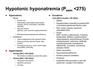 Hypotonic hyponatremia (Posm <275)
 Hypovolemic                                                  Euvolemic
  –   Renal                                                   urine [Na+] usually > 20 mEq/L
        •   Diuretic use                                       – SIADH
        •   Salt-wasting nephropathy (renal tubular            – Hypothyroidism (possible increased ADH
            acidosis, chronic renal failure, interstitial
            nephritis)
                                                                   or deceased glomerular filtration rate)
        •   Osmotic diuresis                                   – Pain, stress, nausea, psychosis
            (glucose, urea, mannitol, hyperproteinemia)            (stimulates ADH)
                                                               – Drugs:
        •   Mineralocorticoid (aldosterone) deficiency             ADH, nicotine, sulfonylureas, morphine,
  –   Extrarenal                                                   barbiturates, NSAIDs, acetaminophen,
        •   Volume replacement with hypotonic fluids               carbamazepine, phenothiazines, tricyclic
        •   GI loss (vomiting, diarrhea, fistula, tube             antidepressants, colchicine, clofibrate,
            suction)                                               cyclophosphamide, isoproterenol,
        •   Third-space loss (e.g., burns, hemorrhagic             tolbutamide, vincristine, monoamine
            pancreatitis, peritonitis)                             oxidase inhibitor
 Hypervolemic                                                  – Water intoxication
  –   Urinary [Na+] >20 mEq/L                                  – Glucocorticoid deficiency
        •   Renal failure (inability to excrete free water)    – Positive pressure ventilation
  –   Urinary [Na+] <20 mEq/L                                  – Porphyria
        •   Congestive heart failure                           – Essential (reset osmostat or sick cell
        •   Nephrotic syndrome                                     syndrome—usually in the elderly)
        •   Cirrhosis
 