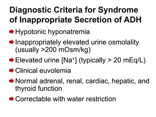 Diagnostic Criteria for Syndrome
of Inappropriate Secretion of ADH
 Hypotonic hyponatremia
 Inappropriately elevated urine osmolality
 (usually >200 mOsm/kg)
 Elevated urine [Na+] (typically > 20 mEq/L)
 Clinical euvolemia
 Normal adrenal, renal, cardiac, hepatic, and
 thyroid function
 Correctable with water restriction
 