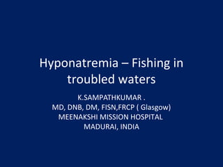 Hyponatremia – Fishing in 
troubled waters 
K.SAMPATHKUMAR . 
MD, DNB, DM, FISN,FRCP ( Glasgow) 
MEENAKSHI MISSION HOSPITAL 
MADURAI, INDIA 
 