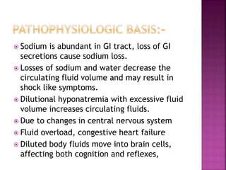  Sodium is abundant in GI tract, loss of GI
secretions cause sodium loss.
 Losses of sodium and water decrease the
circulating fluid volume and may result in
shock like symptoms.
 Dilutional hyponatremia with excessive fluid
volume increases circulating fluids.
 Due to changes in central nervous system
 Fluid overload, congestive heart failure
 Diluted body fluids move into brain cells,
affecting both cognition and reflexes,
 