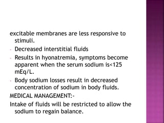excitable membranes are less responsive to
stimuli.
- Decreased interstitial fluids
- Results in hyonatremia, symptoms become
apparent when the serum sodium is<125
mEq/L.
- Body sodium losses result in decreased
concentration of sodium in body fluids.
MEDICAL MANAGEMENT:-
Intake of fluids will be restricted to allow the
sodium to regain balance.
 