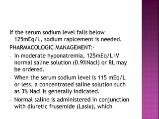 If the serum sodium level falls below
125mEq/L, sodium raplcement is needed.
PHARMACOLOGIC MANAGEMENT:-
- In moderate hyponatremia, 125mEq/L IV
normal saline solution (0.9%Nacl) or RL may
be ordered.
- When the serum sodium level is 115 mEq/L
or less, a concentrated saline solution such
as 3% Nacl is generally indicated.
- Normal saline is administered in conjunction
with diuretic frusemide (Lasix), which
 