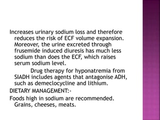 Increases urinary sodium loss and therefore
reduces the risk of ECF volume expansion.
Moreover, the urine excreted through
frusemide induced diuresis has much less
sodium than does the ECF, which raises
serum sodium level.
Drug therapy for hyponatremia from
SIADH includes agents that antagonise ADH,
such as demeclocycline and lithium.
DIETARY MANAGEMENT:-
Foods high in sodium are recommended.
Grains, cheeses, meats.
 