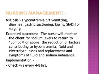 Nsg dsis:- Hyponatremia r/t vomitting,
diarrhea, gastric suctioning, burns, SIADH or
surgery.
Expected outcomes:- The nurse will monitor
the client for sodium levels to return to
135mEq/l or above, the reduction of factors
contributing to hyponatremia, fluid and
electrolyte losses and replacement and
symptoms of fluid and sodium imbalance.
Implementation:-
- Check v/s every 4-8 hrs.
 