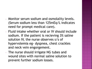 - Monitor serum sodium and osmolality levels.
(Serum sodium less than 125mEq/L indicates
need for prompt medical care).
- Fluid intake whether oral or IV should include
sodium. If the patient is recieving 3% saline
solution IV, the nurse observes s/s of
hypervolemia eg- dyspnea, chest crackles
and neck vein engorgement.
- The nurse should irrigate NG tubes and
wound sites with normal saline solution to
prevent further sodium losses.
 