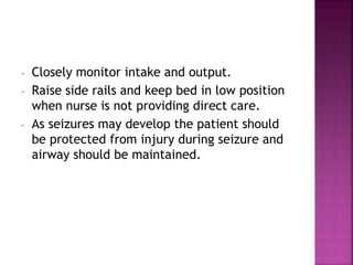 - Closely monitor intake and output.
- Raise side rails and keep bed in low position
when nurse is not providing direct care.
- As seizures may develop the patient should
be protected from injury during seizure and
airway should be maintained.
 