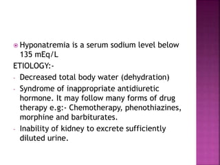  Hyponatremia is a serum sodium level below
135 mEq/L
ETIOLOGY:-
- Decreased total body water (dehydration)
- Syndrome of inappropriate antidiuretic
hormone. It may follow many forms of drug
therapy e.g:- Chemotherapy, phenothiazines,
morphine and barbiturates.
- Inability of kidney to excrete sufficiently
diluted urine.
 