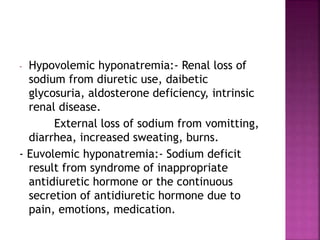 - Hypovolemic hyponatremia:- Renal loss of
sodium from diuretic use, daibetic
glycosuria, aldosterone deficiency, intrinsic
renal disease.
External loss of sodium from vomitting,
diarrhea, increased sweating, burns.
- Euvolemic hyponatremia:- Sodium deficit
result from syndrome of inappropriate
antidiuretic hormone or the continuous
secretion of antidiuretic hormone due to
pain, emotions, medication.
 