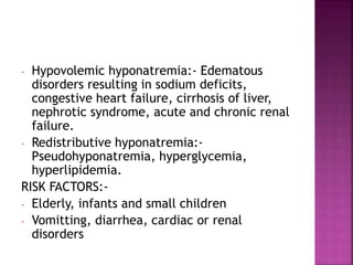 - Hypovolemic hyponatremia:- Edematous
disorders resulting in sodium deficits,
congestive heart failure, cirrhosis of liver,
nephrotic syndrome, acute and chronic renal
failure.
- Redistributive hyponatremia:-
Pseudohyponatremia, hyperglycemia,
hyperlipidemia.
RISK FACTORS:-
- Elderly, infants and small children
- Vomitting, diarrhea, cardiac or renal
disorders
 